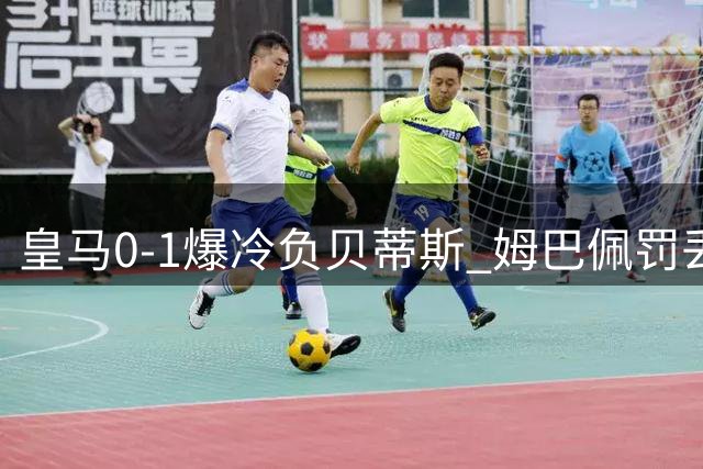 皇马0-1爆冷负贝蒂斯 姆巴佩罚丢点球引争议